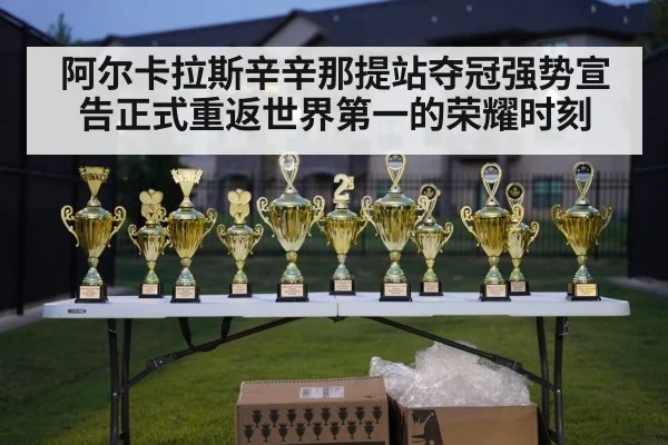 阿尔卡拉斯辛辛那提站夺冠强势宣告正式重返世界第一的荣耀时刻