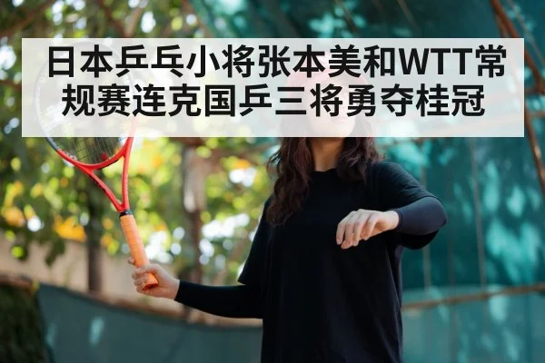 日本乒乓小将张本美和WTT常规赛连克国乒三将勇夺桂冠